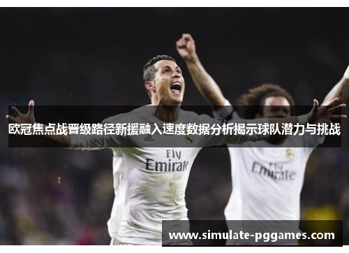 欧冠焦点战晋级路径新援融入速度数据分析揭示球队潜力与挑战 欧冠焦点战晋级路径新援融入速度数据分析揭示球队潜力与挑战