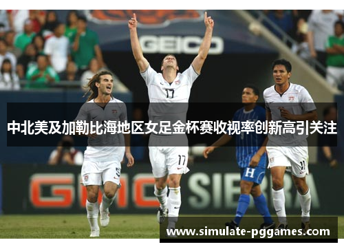 中北美及加勒比海地区女足金杯赛收视率创新高引关注