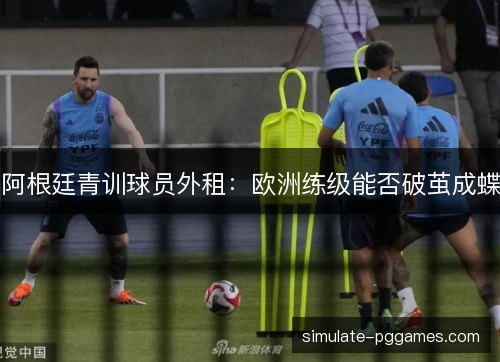 阿根廷青训球员外租:欧洲练级能否破茧成蝶 阿根廷青训球员外租:欧洲练级能否破茧成蝶