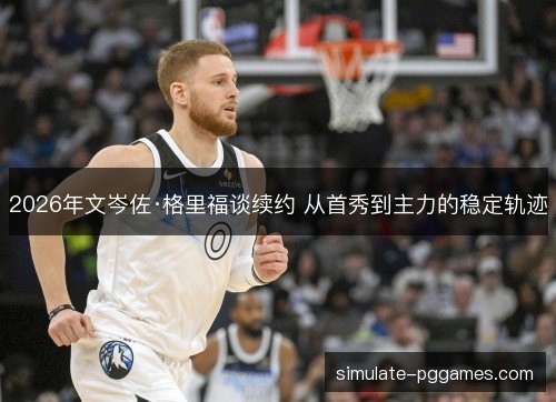 2026年文岑佐·格里福谈续约 从首秀到主力的稳定轨迹 2026年文岑佐·格里福谈续约 从首秀到主力的稳定轨迹